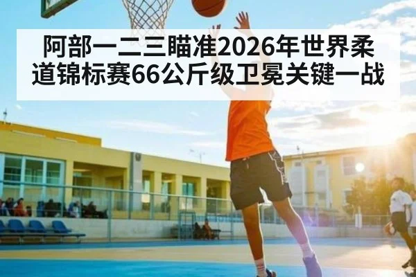 阿部一二三瞄准2026年世界柔道锦标赛66公斤级卫冕关键一战