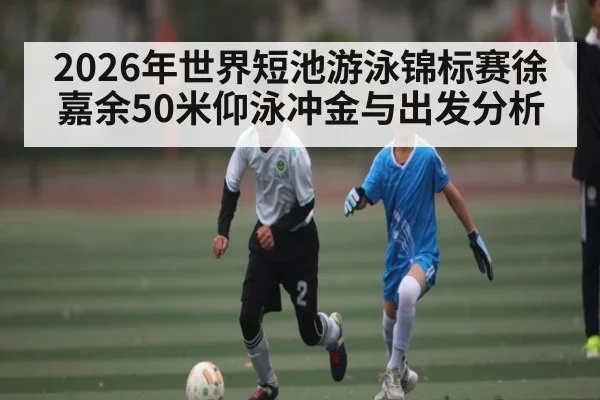 2026年世界短池游泳锦标赛徐嘉余50米仰泳冲金与出发分析 | Yabo